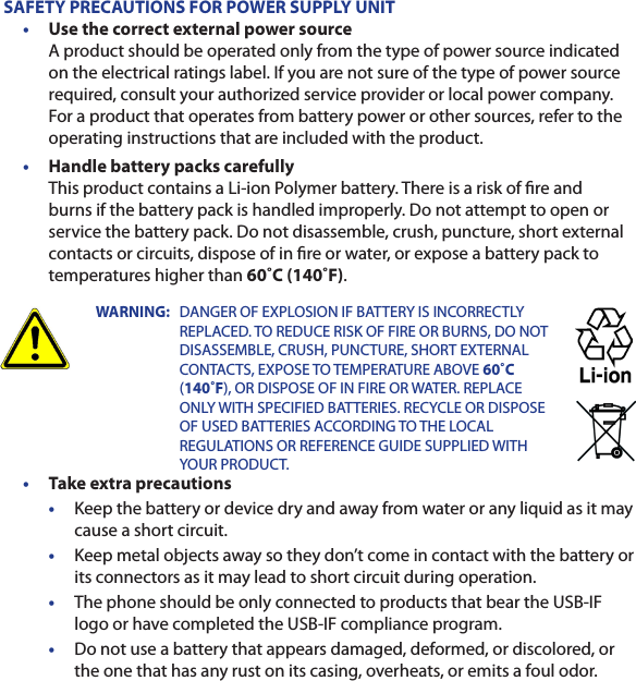 SAFETY PRECAUTIONS FOR POWER SUPPLY UNIT•  Use the correct external power source A product should be operated only from the type of power source indicated on the electrical ratings label. If you are not sure of the type of power source required, consult your authorized service provider or local power company. For a product that operates from battery power or other sources, refer to the operating instructions that are included with the product.•  Handle battery packs carefully This product contains a Li-ion Polymer battery. There is a risk of re and burns if the battery pack is handled improperly. Do not attempt to open or service the battery pack. Do not disassemble, crush, puncture, short external contacts or circuits, dispose of in re or water, or expose a battery pack to temperatures higher than 60˚C (140˚F).WARNING:   DANGER OF EXPLOSION IF BATTERY IS INCORRECTLY REPLACED. TO REDUCE RISK OF FIRE OR BURNS, DO NOT DISASSEMBLE, CRUSH, PUNCTURE, SHORT EXTERNAL CONTACTS, EXPOSE TO TEMPERATURE ABOVE 60˚C (140˚F), OR DISPOSE OF IN FIRE OR WATER. REPLACE ONLY WITH SPECIFIED BATTERIES. RECYCLE OR DISPOSE OF USED BATTERIES ACCORDING TO THE LOCAL REGULATIONS OR REFERENCE GUIDE SUPPLIED WITH YOUR PRODUCT.•  Take extra precautions•  Keep the battery or device dry and away from water or any liquid as it may cause a short circuit.•  Keep metal objects away so they don’t come in contact with the battery or its connectors as it may lead to short circuit during operation.•  The phone should be only connected to products that bear the USB-IF logo or have completed the USB-IF compliance program.•  Do not use a battery that appears damaged, deformed, or discolored, or the one that has any rust on its casing, overheats, or emits a foul odor.