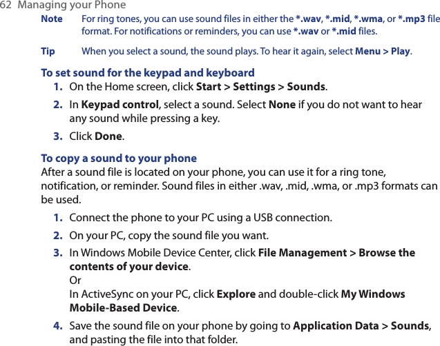 62  Managing your PhoneNote  For ring tones, you can use sound files in either the *.wav, *.mid, *.wma, or *.mp3 file format. For notifications or reminders, you can use *.wav or *.mid files.Tip  When you select a sound, the sound plays. To hear it again, select Menu &gt; Play.To set sound for the keypad and keyboardOn the Home screen, click Start &gt; Settings &gt; Sounds.In Keypad control, select a sound. Select None if you do not want to hear any sound while pressing a key.Click Done.To copy a sound to your phoneAfter a sound file is located on your phone, you can use it for a ring tone, notification, or reminder. Sound files in either .wav, .mid, .wma, or .mp3 formats can be used.Connect the phone to your PC using a USB connection.On your PC, copy the sound file you want.In Windows Mobile Device Center, click File Management &gt; Browse the contents of your device. Or In ActiveSync on your PC, click Explore and double-click My Windows Mobile-Based Device.Save the sound file on your phone by going to Application Data &gt; Sounds, and pasting the file into that folder.1.2.3.1.2.3.4.