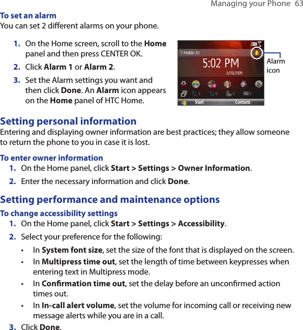 Managing your Phone  63To set an alarmYou can set 2 different alarms on your phone.On the Home screen, scroll to the Home panel and then press CENTER OK.Click Alarm 1 or Alarm 2.Set the Alarm settings you want and then click Done. An Alarm icon appears on the Home panel of HTC Home.1.2.3.Alarm iconSetting personal informationEntering and displaying owner information are best practices; they allow someone to return the phone to you in case it is lost.To enter owner informationOn the Home panel, click Start &gt; Settings &gt; Owner Information.Enter the necessary information and click Done.Setting performance and maintenance optionsTo change accessibility settingsOn the Home panel, click Start &gt; Settings &gt; Accessibility.Select your preference for the following:In System font size, set the size of the font that is displayed on the screen.In Multipress time out, set the length of time between keypresses when entering text in Multipress mode.In Conrmation time out, set the delay before an unconrmed action times out.In In-call alert volume, set the volume for incoming call or receiving new message alerts while you are in a call.Click Done.1.2.1.2.••••3.
