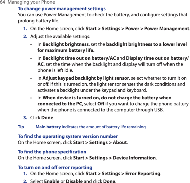 64  Managing your PhoneTo change power management settingsYou can use Power Management to check the battery, and configure settings that prolong battery life.On the Home screen, click Start &gt; Settings &gt; Power &gt; Power Management.Adjust the available settings:In Backlight brightness, set the backlight brightness to a lower level for maximum battery life.In Backlight time out on battery/AC and Display time out on battery/AC, set the time when the backlight and display will turn o when the phone is left idle.In Adjust keypad backlight by light sensor, select whether to turn it on or o. If this is turned on, the light sensor senses the dark conditions and activates a backlight under the keypad and keyboard.In When device is turned on, do not charge the battery when connected to the PC, select O if you want to charge the phone battery when the phone is connected to the computer through USB.Click Done.Tip  Main battery indicates the amount of battery life remaining.To nd the operating system version numberOn the Home screen, click Start &gt; Settings &gt; About.To nd the phone specicationOn the Home screen, click Start &gt; Settings &gt; Device Information.To turn on and o error reportingOn the Home screen, click Start &gt; Settings &gt; Error Reporting.Select Enable or Disable and click Done.1.2.••••3.1.2.