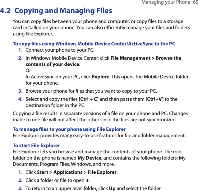 Managing your Phone  654.2  Copying and Managing FilesYou can copy files between your phone and computer, or copy files to a storage card installed on your phone. You can also efficiently manage your files and folders using File Explorer.To copy les using Windows Mobile Device Center/ActiveSync to the PCConnect your phone to your PC. In Windows Mobile Device Center, click File Management &gt; Browse the contents of your device. Or In ActiveSync on your PC, click Explore. This opens the Mobile Device folder for your phone. Browse your phone for files that you want to copy to your PC.Select and copy the files [Ctrl + C] and then paste them [Ctrl+V] to the destination folder in the PC.Copying a file results in separate versions of a file on your phone and PC. Changes made to one file will not affect the other since the files are not synchronized. To manage les to your phone using File ExplorerFile Explorer provides many easy-to-use features for file and folder management.To start File ExplorerFile Explorer lets you browse and manage the contents of your phone. The root folder on the phone is named My Device, and contains the following folders: My Documents, Program Files, Windows, and more.Click Start &gt; Applications &gt; File Explorer.Click a folder or file to open it.To return to an upper level folder, click Up and select the folder.1.2.3.4.1.2.3.