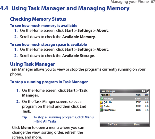 Managing your Phone  674.4  Using Task Manager and Managing MemoryChecking Memory StatusTo see how much memory is availableOn the Home screen, click Start &gt; Settings &gt; About.Scroll down to check the Available Memory.To see how much storage space is availableOn the Home screen, click Start &gt; Settings &gt; About.Scroll down to check the Available Storage.Using Task ManagerTask Manager allows you to view or stop the programs currently running on your phone. To stop a running program in Task ManagerOn the Home screen, click Start &gt; Task Manager.On the Task Manger screen, select a program on the list and then click End Task.Tip  To stop all running programs, click Menu &gt; End All Tasks.Click Menu to open a menu where you can change the view, sorting order, refresh the screen, and more. 1.2.1.2.1.2.