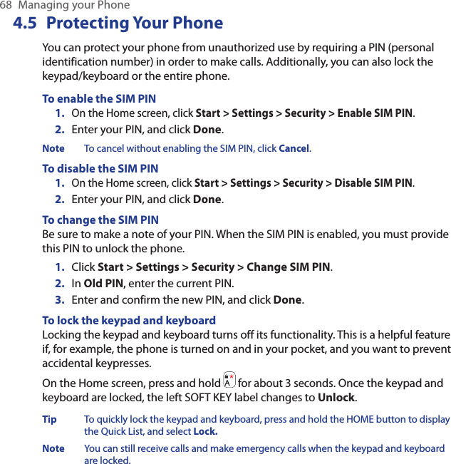 68  Managing your Phone4.5  Protecting Your PhoneYou can protect your phone from unauthorized use by requiring a PIN (personal identification number) in order to make calls. Additionally, you can also lock the keypad/keyboard or the entire phone.To enable the SIM PINOn the Home screen, click Start &gt; Settings &gt; Security &gt; Enable SIM PIN.Enter your PIN, and click Done.Note  To cancel without enabling the SIM PIN, click Cancel.To disable the SIM PINOn the Home screen, click Start &gt; Settings &gt; Security &gt; Disable SIM PIN.Enter your PIN, and click Done.To change the SIM PINBe sure to make a note of your PIN. When the SIM PIN is enabled, you must provide this PIN to unlock the phone.Click Start &gt; Settings &gt; Security &gt; Change SIM PIN.In Old PIN, enter the current PIN.Enter and confirm the new PIN, and click Done.To lock the keypad and keyboardLocking the keypad and keyboard turns off its functionality. This is a helpful feature if, for example, the phone is turned on and in your pocket, and you want to prevent accidental keypresses.On the Home screen, press and hold   for about 3 seconds. Once the keypad and keyboard are locked, the left SOFT KEY label changes to Unlock.Tip  To quickly lock the keypad and keyboard, press and hold the HOME button to display the Quick List, and select Lock.Note  You can still receive calls and make emergency calls when the keypad and keyboard are locked.1.2.1.2.1.2.3.