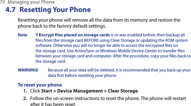 70  Managing your Phone4.7  Resetting Your PhoneResetting your phone will remove all the data from its memory and restore the phone back to the factory default settings.Note  If Encrypt files placed on storage cards is or was enabled before, then backup all files from the storage card BEFORE using Clear Storage or updating the ROM system software. Otherwise you will no longer be able to access the encrypted files on the storage card. Use ActiveSync or Windows Mobile Device Center to transfer files between your storage card and computer. After the procedure, copy your files back to the storage card.WARNING!  Because all your data will be deleted, it is recommended that you back up your data first before resetting your phone.To reset your phoneClick Start &gt; Device Management &gt; Clear Storage.Follow the on-screen instructions to reset the phone. The phone will restart after it has been reset. 1.2.