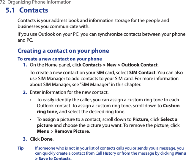 72  Organizing Phone Information5.1  Contacts Contacts is your address book and information storage for the people and businesses you communicate with. If you use Outlook on your PC, you can synchronize contacts between your phone and PC.Creating a contact on your phoneTo create a new contact on your phoneOn the Home panel, click Contacts &gt; New &gt; Outlook Contact.To create a new contact on your SIM card, select SIM Contact. You can also use SIM Manager to add contacts to your SIM card. For more information about SIM Manager, see “SIM Manager” in this chapter. Enter information for the new contact.To easily identify the caller, you can assign a custom ring tone to each Outlook contact. To assign a custom ring tone, scroll down to Custom ring tone, and select the desired ring tone.To assign a picture to a contact, scroll down to Picture, click Select a picture and choose the picture you want. To remove the picture, click Menu &gt; Remove Picture.Click Done.Tip  If someone who is not in your list of contacts calls you or sends you a message, you can quickly create a contact from Call History or from the message by clicking Menu &gt; Save to Contacts.1.2.••3.