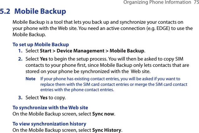 Organizing Phone Information  755.2  Mobile BackupMobile Backup is a tool that lets you back up and synchronize your contacts on your phone with the Web site. You need an active connection (e.g. EDGE) to use the Mobile Backup.To set up Mobile Backup1.  Select Start &gt; Device Management &gt; Mobile Backup. 2.  Select Yes to begin the setup process. You will then be asked to copy SIM contacts to your phone rst, since Mobile Backup only lets contacts that are stored on your phone be synchronized with the  Web site. Note  If your phone has existing contact entries, you will be asked if you want to replace them with the SIM card contact entries or merge the SIM card contact entries with the phone contact entries.3.  Select Yes to copy. To synchronize with the Web siteOn the Mobile Backup screen, select Sync now.To view synchronization historyOn the Mobile Backup screen, select Sync History.
