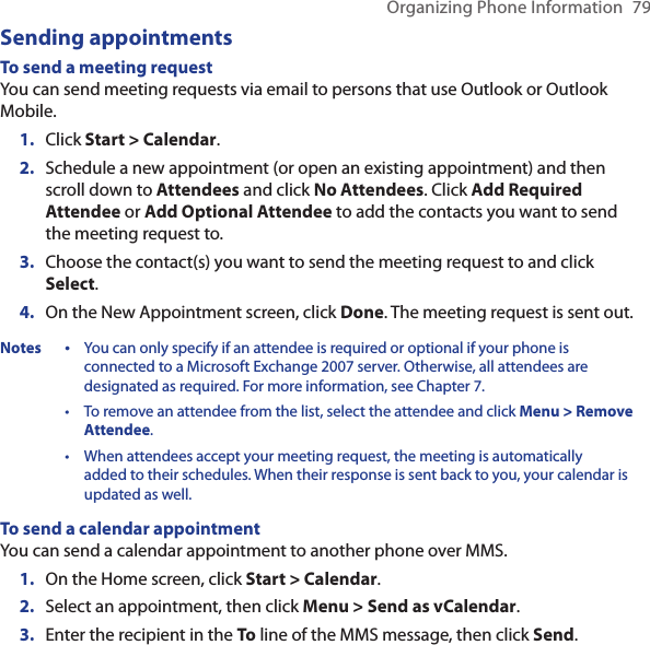 Organizing Phone Information  79Sending appointmentsTo send a meeting requestYou can send meeting requests via email to persons that use Outlook or Outlook Mobile.Click Start &gt; Calendar.Schedule a new appointment (or open an existing appointment) and then scroll down to Attendees and click No Attendees. Click Add Required Attendee or Add Optional Attendee to add the contacts you want to send the meeting request to.Choose the contact(s) you want to send the meeting request to and click Select.On the New Appointment screen, click Done. The meeting request is sent out.Notes •   You can only specify if an attendee is required or optional if your phone is connected to a Microsoft Exchange 2007 server. Otherwise, all attendees are designated as required. For more information, see Chapter 7. •   To remove an attendee from the list, select the attendee and click Menu &gt; Remove Attendee. •   When attendees accept your meeting request, the meeting is automatically added to their schedules. When their response is sent back to you, your calendar is updated as well.To send a calendar appointmentYou can send a calendar appointment to another phone over MMS.On the Home screen, click Start &gt; Calendar.Select an appointment, then click Menu &gt; Send as vCalendar.Enter the recipient in the To line of the MMS message, then click Send.1.2.3.4.1.2.3.