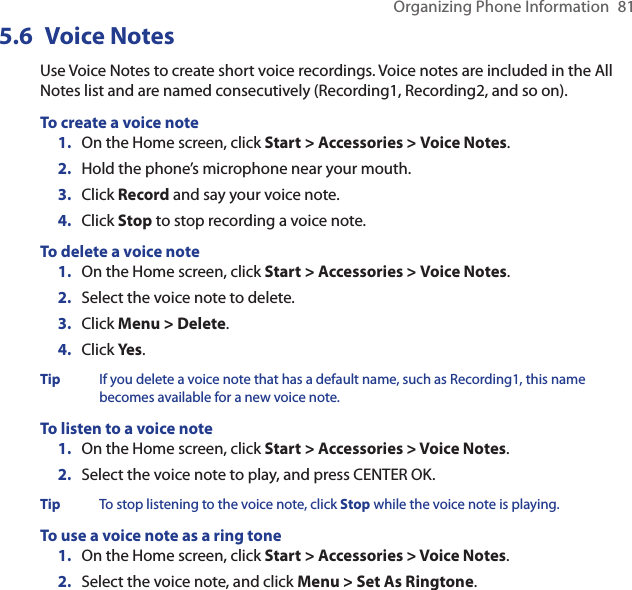 Organizing Phone Information  815.6  Voice NotesUse Voice Notes to create short voice recordings. Voice notes are included in the All Notes list and are named consecutively (Recording1, Recording2, and so on).To create a voice noteOn the Home screen, click Start &gt; Accessories &gt; Voice Notes.Hold the phone’s microphone near your mouth.Click Record and say your voice note.Click Stop to stop recording a voice note.To delete a voice noteOn the Home screen, click Start &gt; Accessories &gt; Voice Notes.Select the voice note to delete.Click Menu &gt; Delete.Click Yes.Tip  If you delete a voice note that has a default name, such as Recording1, this name becomes available for a new voice note.To listen to a voice noteOn the Home screen, click Start &gt; Accessories &gt; Voice Notes.Select the voice note to play, and press CENTER OK.Tip  To stop listening to the voice note, click Stop while the voice note is playing.To use a voice note as a ring toneOn the Home screen, click Start &gt; Accessories &gt; Voice Notes.Select the voice note, and click Menu &gt; Set As Ringtone.1.2.3.4.1.2.3.4.1.2.1.2.