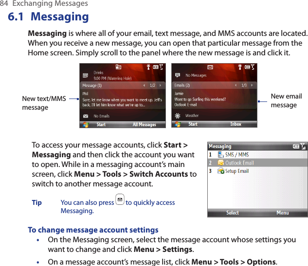 84  Exchanging Messages6.1  MessagingMessaging is where all of your email, text message, and MMS accounts are located. When you receive a new message, you can open that particular message from the Home screen. Simply scroll to the panel where the new message is and click it.New email messageNew text/MMS messageTo access your message accounts, click Start &gt; Messaging and then click the account you want to open. While in a messaging account’s main screen, click Menu &gt; Tools &gt; Switch Accounts to switch to another message account.Tip  You can also press   to quickly access Messaging.To change message account settingsOn the Messaging screen, select the message account whose settings you want to change and click Menu &gt; Settings.On a message account’s message list, click Menu &gt; Tools &gt; Options.••