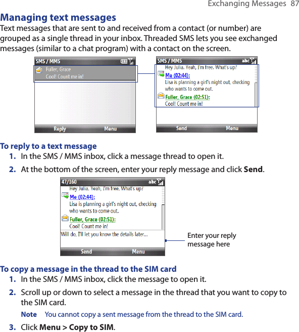 Exchanging Messages  87Managing text messagesText messages that are sent to and received from a contact (or number) are grouped as a single thread in your inbox. Threaded SMS lets you see exchanged messages (similar to a chat program) with a contact on the screen.To reply to a text messageIn the SMS / MMS inbox, click a message thread to open it.At the bottom of the screen, enter your reply message and click Send.Enter your reply message hereTo copy a message in the thread to the SIM cardIn the SMS / MMS inbox, click the message to open it.Scroll up or down to select a message in the thread that you want to copy to the SIM card.Note  You cannot copy a sent message from the thread to the SIM card.Click Menu &gt; Copy to SIM.1.2.1.2.3.
