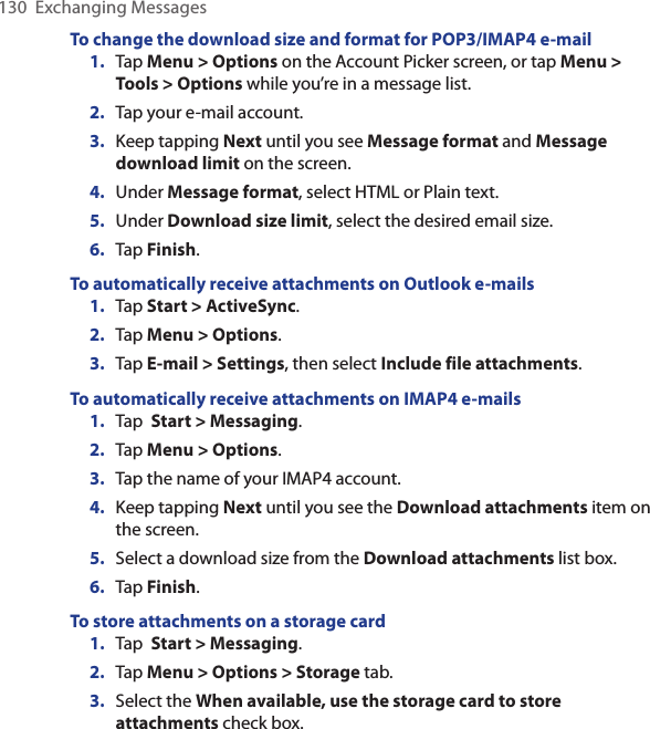 130  Exchanging MessagesTo change the download size and format for POP3/IMAP4 e-mail1.  Tap Menu &gt; Options on the Account Picker screen, or tap Menu &gt; Tools &gt; Options while you’re in a message list.2.  Tap your e-mail account.3.  Keep tapping Next until you see Message format and Message download limit on the screen.4.  Under Message format, select HTML or Plain text.5.  Under Download size limit, select the desired email size.6.  Tap Finish.To automatically receive attachments on Outlook e-mails1.  Tap Start &gt; ActiveSync.2.  Tap Menu &gt; Options.3.  Tap E-mail &gt; Settings, then select Include file attachments.To automatically receive attachments on IMAP4 e-mails1.  Tap  Start &gt; Messaging.2.  Tap Menu &gt; Options. 3.  Tap the name of your IMAP4 account.4.  Keep tapping Next until you see the Download attachments item on the screen.5.  Select a download size from the Download attachments list box.6.  Tap Finish.To store attachments on a storage card1.  Tap  Start &gt; Messaging.2.  Tap Menu &gt; Options &gt; Storage tab.3.  Select the When available, use the storage card to store attachments check box.