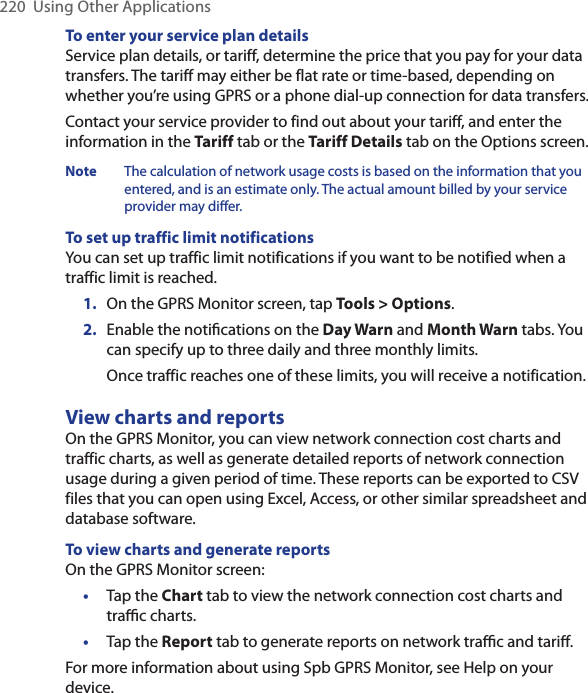 220  Using Other ApplicationsTo enter your service plan detailsService plan details, or tariff, determine the price that you pay for your data transfers. The tariff may either be flat rate or time-based, depending on whether you’re using GPRS or a phone dial-up connection for data transfers.Contact your service provider to find out about your tariff, and enter the information in the Tariff tab or the Tariff Details tab on the Options screen.Note  The calculation of network usage costs is based on the information that you entered, and is an estimate only. The actual amount billed by your service provider may differ.To set up traffic limit notificationsYou can set up traffic limit notifications if you want to be notified when a traffic limit is reached. 1.  On the GPRS Monitor screen, tap Tools &gt; Options.2.  Enable the notiﬁcations on the Day Warn and Month Warn tabs. You can specify up to three daily and three monthly limits.  Once traffic reaches one of these limits, you will receive a notification.View charts and reportsOn the GPRS Monitor, you can view network connection cost charts and traffic charts, as well as generate detailed reports of network connection usage during a given period of time. These reports can be exported to CSV files that you can open using Excel, Access, or other similar spreadsheet and database software.To view charts and generate reportsOn the GPRS Monitor screen:•  Tap the Chart tab to view the network connection cost charts and traﬃc charts.•  Tap the Report tab to generate reports on network traﬃc and tariﬀ.For more information about using Spb GPRS Monitor, see Help on your device.