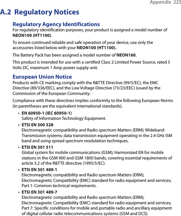 Appendix  225A.2  Regulatory NoticesRegulatory Agency IdentificationsFor regulatory identification purposes, your product is assigned a model number of NEON100 (HT1100).To ensure continued reliable and safe operation of your device, use only the accessories listed below with your NEON100 (HT1100).The Battery Pack has been assigned a model number of NEON160.This product is intended for use with a certified Class 2 Limited Power Source, rated 5 Volts DC, maximum 1 Amp power supply unit.European Union NoticeProducts with CE marking comply with the R&amp;TTE Directive (99/5/EC), the EMC Directive (89/336/EEC), and the Low Voltage Directive (73/23/EEC) issued by the Commission of the European Community.Compliance with these directives implies conformity to the following European Norms (in parentheses are the equivalent international standards).• EN 60950-1 (IEC 60950-1)  Safety of Information Technology Equipment.• ETSI EN 300 328  Electromagnetic compatibility and Radio spectrum Matters (ERM); Wideband Transmission systems; data transmission equipment operating in the 2.4 GHz ISM band and using spread spectrum modulation techniques.• ETSI EN 301 511  Global system for mobile communications (GSM); Harmonized EN for mobile stations in the GSM 900 and GSM 1800 bands, covering essential requirements of article 3.2 of the R&amp;TTE directive (1995/5/EC). • ETSI EN 301 489-1  Electromagnetic compatibility and Radio spectrum Matters (ERM); Electromagnetic Compatibility (EMC) standard for radio equipment and services; Part 1: Common technical requirements.• ETSI EN 301 489-7  Electromagnetic compatibility and Radio spectrum Matters (ERM); Electromagnetic Compatibility (EMC) standard for radio equipment and services; Part 7: Specific conditions for mobile and portable radio and ancillary equipment of digital cellular radio telecommunications systems (GSM and DCS).
