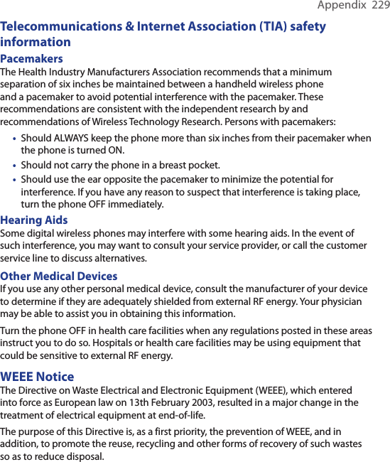 Appendix  229Telecommunications &amp; Internet Association (TIA) safety informationPacemakers The Health Industry Manufacturers Association recommends that a minimum separation of six inches be maintained between a handheld wireless phone and a pacemaker to avoid potential interference with the pacemaker. These recommendations are consistent with the independent research by and recommendations of Wireless Technology Research. Persons with pacemakers:•  Should ALWAYS keep the phone more than six inches from their pacemaker when the phone is turned ON. •  Should not carry the phone in a breast pocket. •  Should use the ear opposite the pacemaker to minimize the potential for interference. If you have any reason to suspect that interference is taking place, turn the phone OFF immediately. Hearing Aids Some digital wireless phones may interfere with some hearing aids. In the event of such interference, you may want to consult your service provider, or call the customer service line to discuss alternatives.Other Medical Devices If you use any other personal medical device, consult the manufacturer of your device to determine if they are adequately shielded from external RF energy. Your physician may be able to assist you in obtaining this information.Turn the phone OFF in health care facilities when any regulations posted in these areas instruct you to do so. Hospitals or health care facilities may be using equipment that could be sensitive to external RF energy.WEEE NoticeThe Directive on Waste Electrical and Electronic Equipment (WEEE), which entered into force as European law on 13th February 2003, resulted in a major change in the treatment of electrical equipment at end-of-life.The purpose of this Directive is, as a first priority, the prevention of WEEE, and in addition, to promote the reuse, recycling and other forms of recovery of such wastes so as to reduce disposal.
