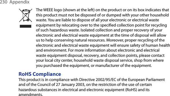 230  AppendixThe WEEE logo (shown at the left) on the product or on its box indicates that this product must not be disposed of or dumped with your other household waste. You are liable to dispose of all your electronic or electrical waste equipment by relocating over to the specified collection point for recycling of such hazardous waste. Isolated collection and proper recovery of your electronic and electrical waste equipment at the time of disposal will allow us to help conserving natural resources. Moreover, proper recycling of the electronic and electrical waste equipment will ensure safety of human health and environment. For more information about electronic and electrical waste equipment disposal, recovery, and collection points, please contact your local city center, household waste disposal service, shop from where you purchased the equipment, or manufacturer of the equipment.RoHS ComplianceThis product is in compliance with Directive 2002/95/EC of the European Parliament and of the Council of 27 January 2003, on the restriction of the use of certain hazardous substances in electrical and electronic equipment (RoHS) and its amendments.