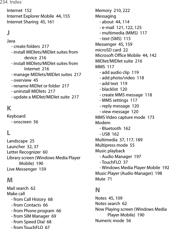 234  IndexInternet  152Internet Explorer Mobile  44, 155Internet Sharing  45, 161JJava- create folders  217- install MIDlets/MIDlet suites from device  216- install MIDlets/MIDlet suites from Internet  216- manage MIDlets/MIDlet suites  217- overview  45- rename MIDlet or folder  217- uninstall MIDlets  217- update a MIDlet/MIDlet suite  217KKeyboard- onscreen  56LLandscape  25Launcher  32, 37Letter Recognizer  60Library screen (Windows Media Player Mobile)  190Live Messenger  159MMail search  62Make call- from Call History  68- from Contacts  66- from Phone program  66- from SIM Manager  69- from Speed Dial  68- from TouchFLO  67Memory  210, 222Messaging- about  44, 114- e-mail  121, 122, 125- multimedia (MMS)  117- text (SMS)  115Messenger  45, 159microSD card  22Microsoft Office Mobile  44, 142MIDlet/MIDlet suite  216MMS  117- add audio clip  119- add photo/video  118- add text  119- blacklist  120- create MMS message  118- MMS settings  117- reply message  120- view message  120MMS Video capture mode  173Modem- Bluetooth  162- USB  162Multimedia  37, 117, 189Multipress mode  55Music playback- Audio Manager  197- TouchFLO  37- Windows Media Player Mobile  192Music Player (Audio Manager)  198Mute  71NNotes  45, 109Notes search  62Now Playing screen (Windows Media Player Mobile)  190Numeric mode  56