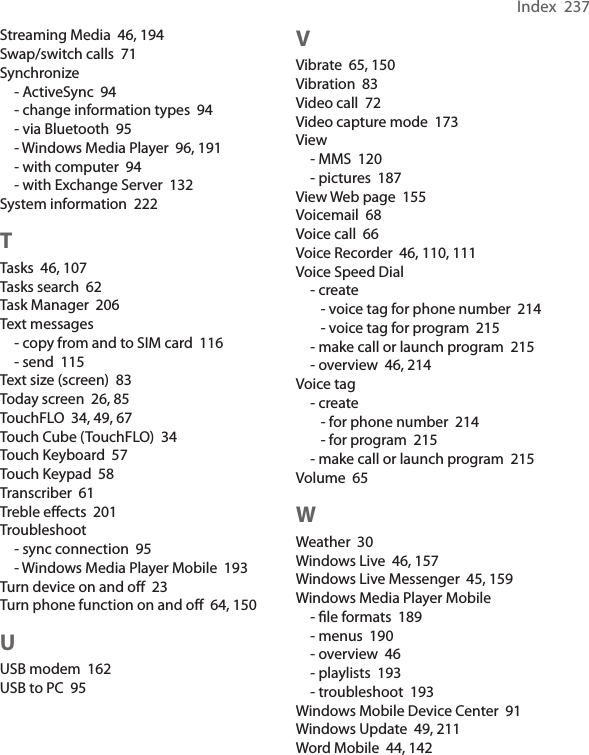 Index  237Streaming Media  46, 194Swap/switch calls  71Synchronize- ActiveSync  94- change information types  94- via Bluetooth  95- Windows Media Player  96, 191- with computer  94- with Exchange Server  132System information  222TTasks  46, 107Tasks search  62Task Manager  206Text messages- copy from and to SIM card  116- send  115Text size (screen)  83Today screen  26, 85TouchFLO  34, 49, 67Touch Cube (TouchFLO)  34Touch Keyboard  57Touch Keypad  58Transcriber  61Treble effects  201Troubleshoot- sync connection  95- Windows Media Player Mobile  193Turn device on and off  23Turn phone function on and off  64, 150UUSB modem  162USB to PC  95VVibrate  65, 150Vibration  83Video call  72Video capture mode  173View- MMS  120- pictures  187View Web page  155Voicemail  68Voice call  66Voice Recorder  46, 110, 111Voice Speed Dial- create- voice tag for phone number  214- voice tag for program  215- make call or launch program  215- overview  46, 214Voice tag- create- for phone number  214- for program  215- make call or launch program  215Volume  65WWeather  30Windows Live  46, 157Windows Live Messenger  45, 159Windows Media Player Mobile- ﬁle formats  189- menus  190- overview  46- playlists  193- troubleshoot  193Windows Mobile Device Center  91Windows Update  49, 211Word Mobile  44, 142