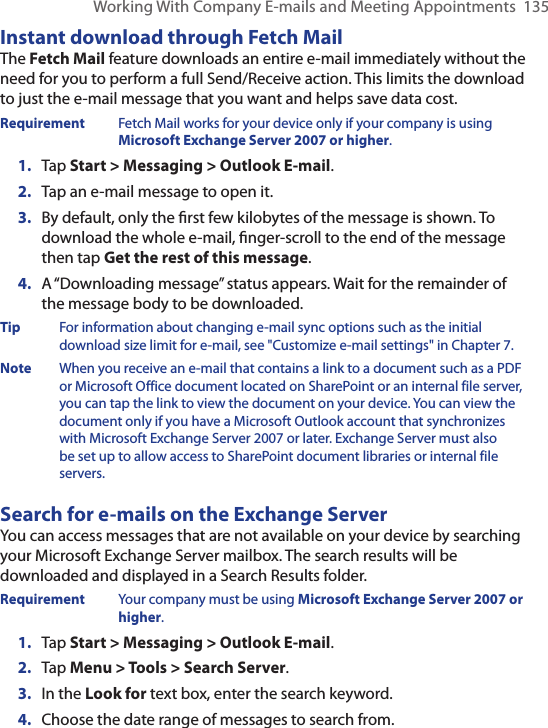 Working With Company E-mails and Meeting Appointments  135Instant download through Fetch MailThe Fetch Mail feature downloads an entire e-mail immediately without the need for you to perform a full Send/Receive action. This limits the download to just the e-mail message that you want and helps save data cost.Requirement  Fetch Mail works for your device only if your company is using Microsoft Exchange Server 2007 or higher.1.  Tap Start &gt; Messaging &gt; Outlook E-mail.2.  Tap an e-mail message to open it.3.  By default, only the ﬁrst few kilobytes of the message is shown. To download the whole e-mail, ﬁnger-scroll to the end of the message then tap Get the rest of this message.4.  A “Downloading message” status appears. Wait for the remainder of the message body to be downloaded.Tip  For information about changing e-mail sync options such as the initial download size limit for e-mail, see &quot;Customize e-mail settings&quot; in Chapter 7.Note  When you receive an e-mail that contains a link to a document such as a PDF or Microsoft Office document located on SharePoint or an internal file server, you can tap the link to view the document on your device. You can view the document only if you have a Microsoft Outlook account that synchronizes with Microsoft Exchange Server 2007 or later. Exchange Server must also be set up to allow access to SharePoint document libraries or internal file servers.Search for e-mails on the Exchange ServerYou can access messages that are not available on your device by searching your Microsoft Exchange Server mailbox. The search results will be downloaded and displayed in a Search Results folder.Requirement  Your company must be using Microsoft Exchange Server 2007 or higher.1.  Tap Start &gt; Messaging &gt; Outlook E-mail.2.  Tap Menu &gt; Tools &gt; Search Server.3.  In the Look for text box, enter the search keyword.4.  Choose the date range of messages to search from.