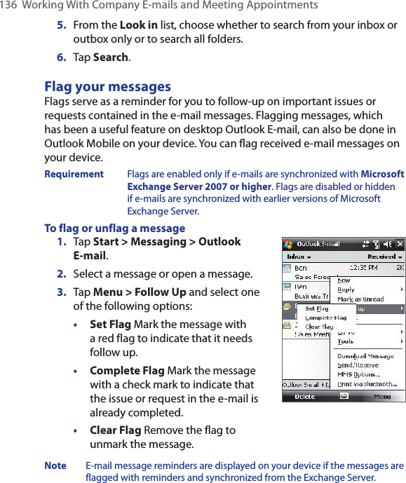 136  Working With Company E-mails and Meeting Appointments5.  From the Look in list, choose whether to search from your inbox or outbox only or to search all folders.6.  Tap Search.Flag your messagesFlags serve as a reminder for you to follow-up on important issues or requests contained in the e-mail messages. Flagging messages, which has been a useful feature on desktop Outlook E-mail, can also be done in Outlook Mobile on your device. You can flag received e-mail messages on your device.Requirement  Flags are enabled only if e-mails are synchronized with Microsoft Exchange Server 2007 or higher. Flags are disabled or hidden if e-mails are synchronized with earlier versions of Microsoft Exchange Server.To flag or unflag a message1.  Tap Start &gt; Messaging &gt; Outlook E-mail.2.  Select a message or open a message.3.  Tap Menu &gt; Follow Up and select one of the following options:• Set Flag Mark the message with a red flag to indicate that it needs follow up.• Complete Flag Mark the message with a check mark to indicate that the issue or request in the e-mail is already completed.• Clear Flag Remove the flag to unmark the message.Note  E-mail message reminders are displayed on your device if the messages are flagged with reminders and synchronized from the Exchange Server.