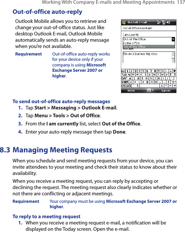 Working With Company E-mails and Meeting Appointments  137Out-of-office auto-replyOutlook Mobile allows you to retrieve and change your out-of-office status. Just like desktop Outlook E-mail, Outlook Mobile automatically sends an auto-reply message when you’re not available.Requirement  Out-of-office auto-reply works for your device only if your company is using Microsoft Exchange Server 2007 or higher.To send out-of-office auto-reply messages1.  Tap Start &gt; Messaging &gt; Outlook E-mail.2.  Tap Menu &gt; Tools &gt; Out of Office.3.  From the I am currently list, select Out of the Office.4.  Enter your auto-reply message then tap Done.8.3 Managing Meeting RequestsWhen you schedule and send meeting requests from your device, you can invite attendees to your meeting and check their status to know about their availability.When you receive a meeting request, you can reply by accepting or declining the request. The meeting request also clearly indicates whether or not there are conflicting or adjacent meetings.Requirement  Your company must be using Microsoft Exchange Server 2007 or higher.To reply to a meeting request1.  When you receive a meeting request e-mail, a notiﬁcation will be displayed on the Today screen. Open the e-mail.