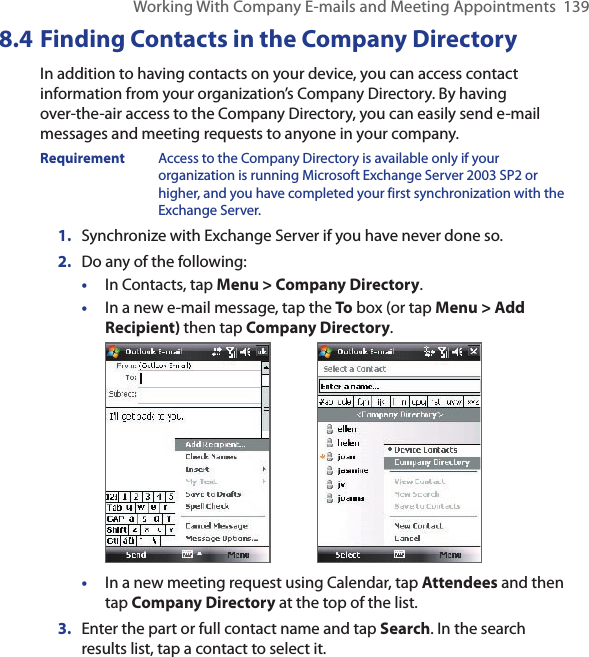 Working With Company E-mails and Meeting Appointments  1398.4 Finding Contacts in the Company DirectoryIn addition to having contacts on your device, you can access contact information from your organization’s Company Directory. By having over-the-air access to the Company Directory, you can easily send e-mail messages and meeting requests to anyone in your company.Requirement  Access to the Company Directory is available only if your organization is running Microsoft Exchange Server 2003 SP2 or higher, and you have completed your first synchronization with the Exchange Server. 1.  Synchronize with Exchange Server if you have never done so.2.  Do any of the following:•  In Contacts, tap Menu &gt; Company Directory.•  In a new e-mail message, tap the To box (or tap Menu &gt; Add Recipient) then tap Company Directory.        •  In a new meeting request using Calendar, tap Attendees and then tap Company Directory at the top of the list.3.  Enter the part or full contact name and tap Search. In the search results list, tap a contact to select it.