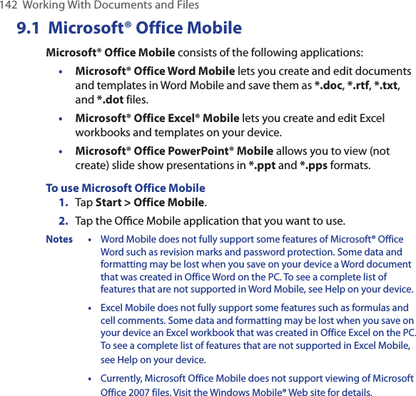 142  Working With Documents and Files9.1  Microsoft® Office MobileMicrosoft® Office Mobile consists of the following applications:• Microsoft® Office Word Mobile lets you create and edit documents and templates in Word Mobile and save them as *.doc, *.rtf, *.txt, and *.dot files.• Microsoft® Office Excel® Mobile lets you create and edit Excel workbooks and templates on your device.• Microsoft® Office PowerPoint® Mobile allows you to view (not create) slide show presentations in *.ppt and *.pps formats.To use Microsoft Office Mobile1.  Tap Start &gt; Office Mobile.2.  Tap the Oﬃce Mobile application that you want to use.Notes • Word Mobile does not fully support some features of Microsoft® Office Word such as revision marks and password protection. Some data and formatting may be lost when you save on your device a Word document that was created in Office Word on the PC. To see a complete list of features that are not supported in Word Mobile, see Help on your device.  • Excel Mobile does not fully support some features such as formulas and cell comments. Some data and formatting may be lost when you save on your device an Excel workbook that was created in Office Excel on the PC. To see a complete list of features that are not supported in Excel Mobile, see Help on your device.  • Currently, Microsoft Office Mobile does not support viewing of Microsoft Office 2007 files. Visit the Windows Mobile® Web site for details.