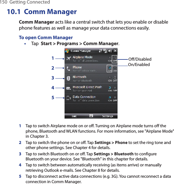 150  Getting Connected10.1  Comm ManagerComm Manager acts like a central switch that lets you enable or disable phone features as well as manage your data connections easily.To open Comm Manager•  Tap  Start &gt; Programs &gt; Comm Manager.13245Off/DisabledOn/Enabled1Tap to switch Airplane mode on or off. Turning on Airplane mode turns off the phone, Bluetooth and WLAN functions. For more information, see &quot;Airplane Mode&quot; in Chapter 3.2Tap to switch the phone on or off. Tap Settings &gt; Phone to set the ring tone and other phone settings. See Chapter 4 for details.   3Tap to switch Bluetooth on or off. Tap Settings &gt; Bluetooth to configure Bluetooth on your device. See &quot;Bluetooth&quot; in this chapter for details.4Tap to switch between automatically receiving (as items arrive) or manually retrieving Outlook e-mails. See Chapter 8 for details.5Tap to disconnect active data connections (e.g. 3G). You cannot reconnect a data connection in Comm Manager.