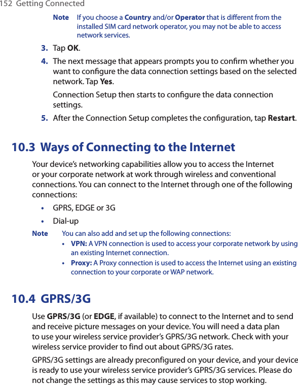 152  Getting ConnectedNote  If you choose a Country and/or Operator that is different from the installed SIM card network operator, you may not be able to access network services.3.  Tap OK. 4.  The next message that appears prompts you to conﬁrm whether you want to conﬁgure the data connection settings based on the selected network. Tap Yes.Connection Setup then starts to conﬁgure the data connection settings.5.  After the Connection Setup completes the conﬁguration, tap Restart.10.3  Ways of Connecting to the InternetYour device’s networking capabilities allow you to access the Internet or your corporate network at work through wireless and conventional connections. You can connect to the Internet through one of the following connections:•  GPRS, EDGE or 3G•  Dial-upNote  You can also add and set up the following connections:  •  VPN: A VPN connection is used to access your corporate network by using an existing Internet connection.  •  Proxy: A Proxy connection is used to access the Internet using an existing connection to your corporate or WAP network.10.4  GPRS/3GUse GPRS/3G (or EDGE, if available) to connect to the Internet and to send and receive picture messages on your device. You will need a data plan to use your wireless service provider’s GPRS/3G network. Check with your wireless service provider to find out about GPRS/3G rates.GPRS/3G settings are already preconfigured on your device, and your device is ready to use your wireless service provider’s GPRS/3G services. Please do not change the settings as this may cause services to stop working.