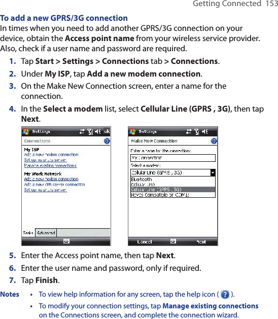 Getting Connected  153To add a new GPRS/3G connectionIn times when you need to add another GPRS/3G connection on your device, obtain the Access point name from your wireless service provider. Also, check if a user name and password are required.1.  Tap Start &gt; Settings &gt; Connections tab &gt; Connections.2.  Under My ISP, tap Add a new modem connection.3.  On the Make New Connection screen, enter a name for the connection.4.  In the Select a modem list, select Cellular Line (GPRS , 3G), then tap Next.            5.  Enter the Access point name, then tap Next.6.  Enter the user name and password, only if required.7.  Tap Finish.Notes •  To view help information for any screen, tap the help icon (   ).  •  To modify your connection settings, tap Manage existing connections on the Connections screen, and complete the connection wizard.