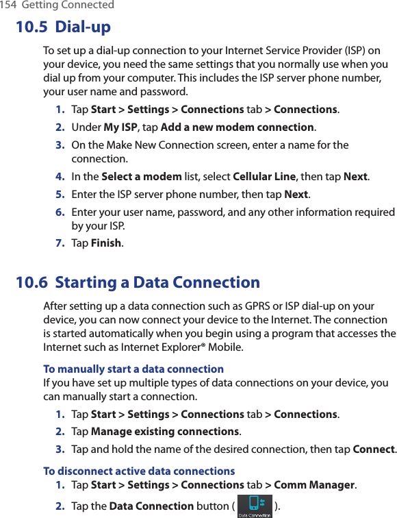 154  Getting Connected10.5  Dial-upTo set up a dial-up connection to your Internet Service Provider (ISP) on your device, you need the same settings that you normally use when you dial up from your computer. This includes the ISP server phone number, your user name and password.1.  Tap Start &gt; Settings &gt; Connections tab &gt; Connections.2.  Under My ISP, tap Add a new modem connection.3.  On the Make New Connection screen, enter a name for the connection.4.  In the Select a modem list, select Cellular Line, then tap Next.5.  Enter the ISP server phone number, then tap Next.6.  Enter your user name, password, and any other information required by your ISP.7.  Tap Finish.10.6  Starting a Data ConnectionAfter setting up a data connection such as GPRS or ISP dial-up on your device, you can now connect your device to the Internet. The connection is started automatically when you begin using a program that accesses the Internet such as Internet Explorer® Mobile.To manually start a data connectionIf you have set up multiple types of data connections on your device, you can manually start a connection.1.  Tap Start &gt; Settings &gt; Connections tab &gt; Connections.2.  Tap Manage existing connections.3.  Tap and hold the name of the desired connection, then tap Connect.To disconnect active data connections1.  Tap Start &gt; Settings &gt; Connections tab &gt; Comm Manager.2.  Tap the Data Connection button (   ).