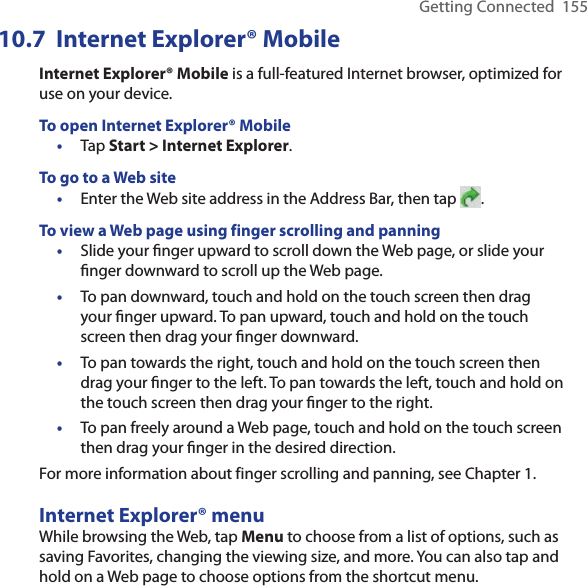 Getting Connected  15510.7  Internet Explorer® MobileInternet Explorer® Mobile is a full-featured Internet browser, optimized for use on your device.To open Internet Explorer® Mobile•  Tap Start &gt; Internet Explorer.To go to a Web site•  Enter the Web site address in the Address Bar, then tap  .To view a Web page using finger scrolling and panning•  Slide your ﬁnger upward to scroll down the Web page, or slide your ﬁnger downward to scroll up the Web page.•  To pan downward, touch and hold on the touch screen then drag your ﬁnger upward. To pan upward, touch and hold on the touch screen then drag your ﬁnger downward.•  To pan towards the right, touch and hold on the touch screen then drag your ﬁnger to the left. To pan towards the left, touch and hold on the touch screen then drag your ﬁnger to the right.•  To pan freely around a Web page, touch and hold on the touch screen then drag your ﬁnger in the desired direction.For more information about finger scrolling and panning, see Chapter 1.Internet Explorer® menuWhile browsing the Web, tap Menu to choose from a list of options, such as saving Favorites, changing the viewing size, and more. You can also tap and hold on a Web page to choose options from the shortcut menu.