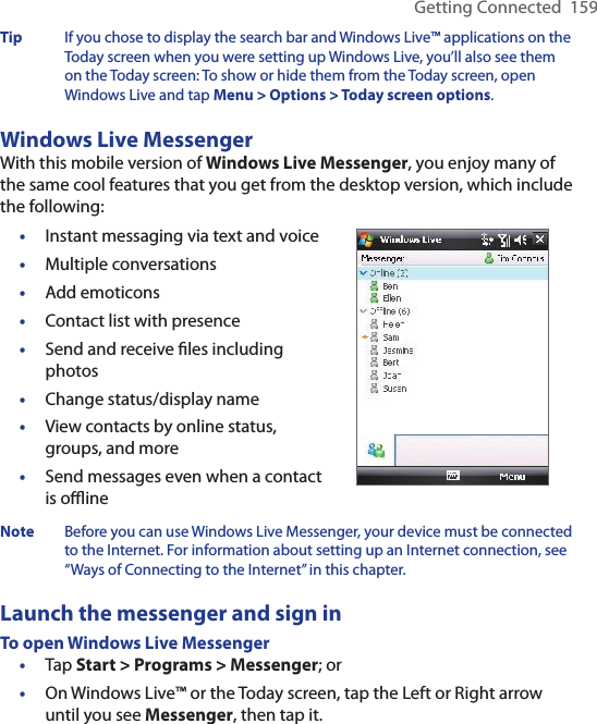 Getting Connected  159Tip  If you chose to display the search bar and Windows Live™ applications on the Today screen when you were setting up Windows Live, you’ll also see them on the Today screen: To show or hide them from the Today screen, open Windows Live and tap Menu &gt; Options &gt; Today screen options.Windows Live MessengerWith this mobile version of Windows Live Messenger, you enjoy many of the same cool features that you get from the desktop version, which include the following:•  Instant messaging via text and voice•  Multiple conversations•  Add emoticons•  Contact list with presence•  Send and receive ﬁles including photos•  Change status/display name•  View contacts by online status, groups, and more•  Send messages even when a contact is oﬄineNote  Before you can use Windows Live Messenger, your device must be connected to the Internet. For information about setting up an Internet connection, see “Ways of Connecting to the Internet” in this chapter.Launch the messenger and sign inTo open Windows Live Messenger•  Tap Start &gt; Programs &gt; Messenger; or•  On Windows Live™ or the Today screen, tap the Left or Right arrow until you see Messenger, then tap it.