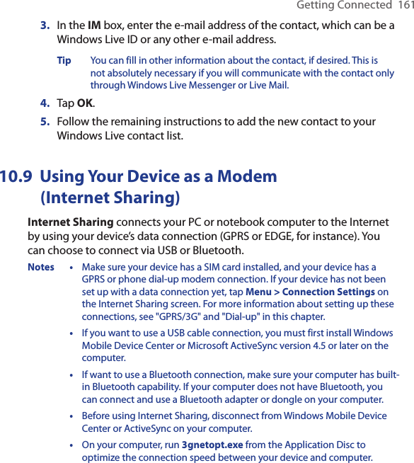 Getting Connected  1613.  In the IM box, enter the e-mail address of the contact, which can be a Windows Live ID or any other e-mail address.Tip  You can fill in other information about the contact, if desired. This is not absolutely necessary if you will communicate with the contact only through Windows Live Messenger or Live Mail.4.  Tap OK.5.  Follow the remaining instructions to add the new contact to your Windows Live contact list.10.9  Using Your Device as a Modem  (Internet Sharing)Internet Sharing connects your PC or notebook computer to the Internet by using your device’s data connection (GPRS or EDGE, for instance). You can choose to connect via USB or Bluetooth.Notes •  Make sure your device has a SIM card installed, and your device has a GPRS or phone dial-up modem connection. If your device has not been set up with a data connection yet, tap Menu &gt; Connection Settings on the Internet Sharing screen. For more information about setting up these connections, see &quot;GPRS/3G&quot; and &quot;Dial-up&quot; in this chapter.  •  If you want to use a USB cable connection, you must first install Windows Mobile Device Center or Microsoft ActiveSync version 4.5 or later on the computer.  •  If want to use a Bluetooth connection, make sure your computer has built-in Bluetooth capability. If your computer does not have Bluetooth, you can connect and use a Bluetooth adapter or dongle on your computer.  •  Before using Internet Sharing, disconnect from Windows Mobile Device Center or ActiveSync on your computer.  •  On your computer, run 3gnetopt.exe from the Application Disc to optimize the connection speed between your device and computer.