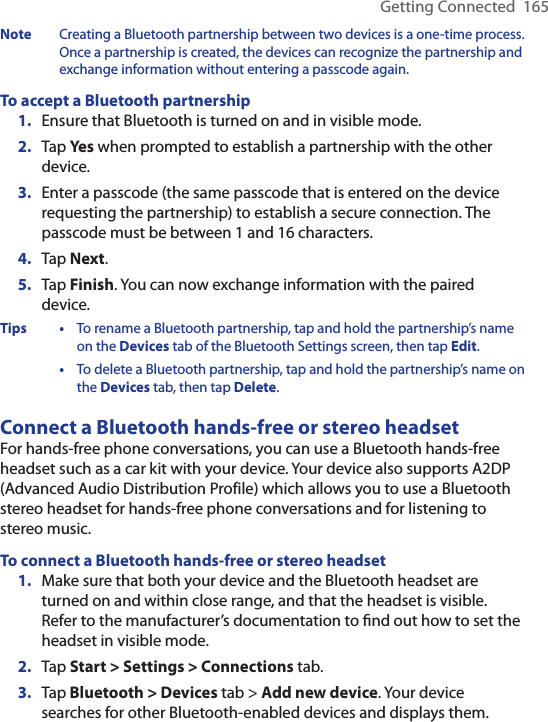 Getting Connected  165Note  Creating a Bluetooth partnership between two devices is a one-time process. Once a partnership is created, the devices can recognize the partnership and exchange information without entering a passcode again.To accept a Bluetooth partnership1.  Ensure that Bluetooth is turned on and in visible mode.2.  Tap Yes when prompted to establish a partnership with the other device.3.  Enter a passcode (the same passcode that is entered on the device requesting the partnership) to establish a secure connection. The passcode must be between 1 and 16 characters.4.  Tap Next.5.  Tap Finish. You can now exchange information with the paired device.Tips •  To rename a Bluetooth partnership, tap and hold the partnership’s name on the Devices tab of the Bluetooth Settings screen, then tap Edit.  •  To delete a Bluetooth partnership, tap and hold the partnership’s name on the Devices tab, then tap Delete.Connect a Bluetooth hands-free or stereo headsetFor hands-free phone conversations, you can use a Bluetooth hands-free headset such as a car kit with your device. Your device also supports A2DP (Advanced Audio Distribution Profile) which allows you to use a Bluetooth stereo headset for hands-free phone conversations and for listening to stereo music.To connect a Bluetooth hands-free or stereo headset1.  Make sure that both your device and the Bluetooth headset are turned on and within close range, and that the headset is visible. Refer to the manufacturer’s documentation to ﬁnd out how to set the headset in visible mode.2.  Tap Start &gt; Settings &gt; Connections tab.3.  Tap Bluetooth &gt; Devices tab &gt; Add new device. Your device searches for other Bluetooth-enabled devices and displays them.