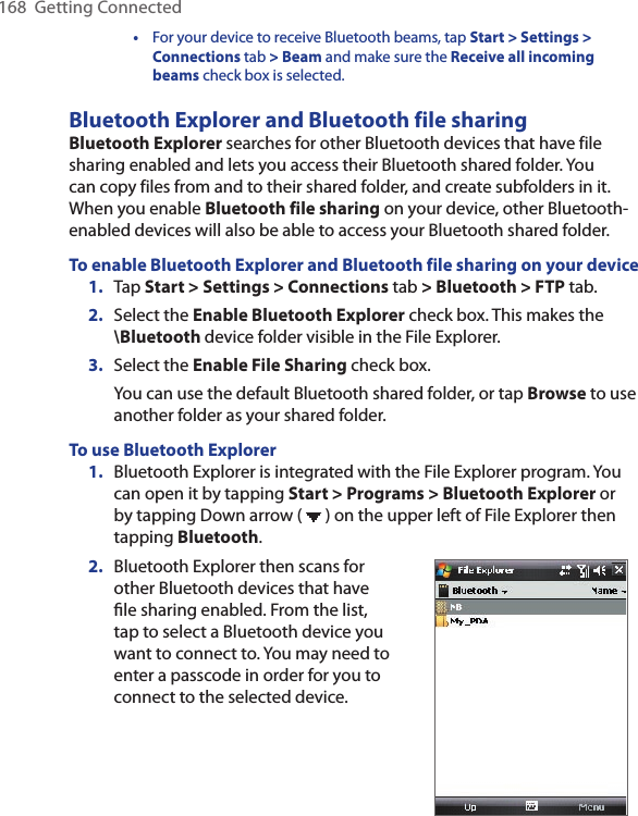 168  Getting Connected  •  For your device to receive Bluetooth beams, tap Start &gt; Settings &gt; Connections tab &gt; Beam and make sure the Receive all incoming beams check box is selected.Bluetooth Explorer and Bluetooth file sharingBluetooth Explorer searches for other Bluetooth devices that have file sharing enabled and lets you access their Bluetooth shared folder. You can copy files from and to their shared folder, and create subfolders in it. When you enable Bluetooth file sharing on your device, other Bluetooth-enabled devices will also be able to access your Bluetooth shared folder.To enable Bluetooth Explorer and Bluetooth file sharing on your device1.  Tap Start &gt; Settings &gt; Connections tab &gt; Bluetooth &gt; FTP tab.2.  Select the Enable Bluetooth Explorer check box. This makes the \Bluetooth device folder visible in the File Explorer.3.  Select the Enable File Sharing check box.You can use the default Bluetooth shared folder, or tap Browse to use another folder as your shared folder.To use Bluetooth Explorer1.  Bluetooth Explorer is integrated with the File Explorer program. You can open it by tapping Start &gt; Programs &gt; Bluetooth Explorer or by tapping Down arrow (   ) on the upper left of File Explorer then tapping Bluetooth.2.  Bluetooth Explorer then scans for other Bluetooth devices that have ﬁle sharing enabled. From the list, tap to select a Bluetooth device you want to connect to. You may need to enter a passcode in order for you to connect to the selected device.