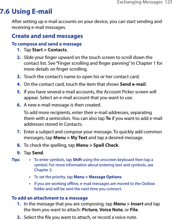 Exchanging Messages  1257.6 Using E-mailAfter setting up e-mail accounts on your device, you can start sending and receiving e-mail messages.Create and send messagesTo compose and send a message1.  Tap Start &gt; Contacts.2.  Slide your ﬁnger upward on the touch screen to scroll down the contact list. See “Finger scrolling and ﬁnger panning” in Chapter 1 for more details on ﬁnger scrolling.3.  Touch the contact’s name to open his or her contact card.4.  On the contact card, touch the item that shows Send e-mail.5.  If you have several e-mail accounts, the Account Picker screen will appear. Select an e-mail account that you want to use.6.  A new e-mail message is then created.To add more recipients, enter their e-mail addresses, separating them with a semicolon. You can also tap To if you want to add e-mail addresses stored in Contacts.7.  Enter a subject and compose your message. To quickly add common messages, tap Menu &gt; My Text and tap a desired message.8.  To check the spelling, tap Menu &gt; Spell Check.9.  Tap Send.Tips  •  To enter symbols, tap Shift using the onscreen keyboard then tap a symbol. For more information about entering text and symbols, see Chapter 2.  •  To set the priority, tap Menu &gt; Message Options.  •  If you are working offline, e-mail messages are moved to the Outbox folder and will be sent the next time you connect.To add an attachment to a message1.  In the message that you are composing, tap Menu &gt; Insert and tap the item you want to attach: Picture, Voice Note, or File.2.  Select the ﬁle you want to attach, or record a voice note.