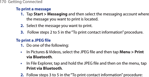 170  Getting ConnectedTo print a message1.  Tap Start &gt; Messaging and then select the messaging account where the message you want to print is located.2.  Select the message you want to print.3.   Follow steps 2 to 5 in the “To print contact information” procedure. To print a JPEG file1.  Do one of the following:•  In Pictures &amp; Videos, select the JPEG file and then tap Menu &gt; Print via Bluetooth. •  In File Explorer, tap and hold the JPEG file and then on the menu, tap Print via Bluetooth. 2.  Follow steps 3 to 5 in the “To print contact information” procedure: