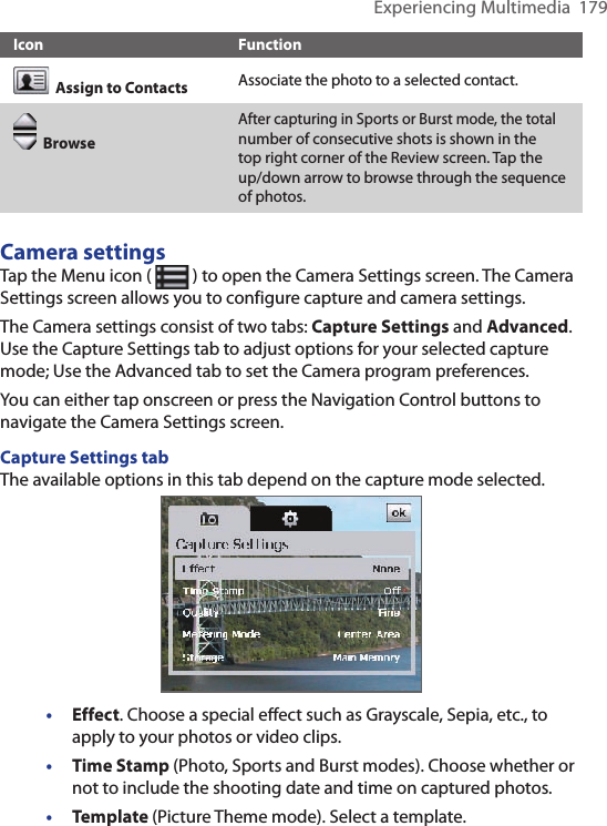 Experiencing Multimedia  179Icon Function  Assign to Contacts Associate the photo to a selected contact.  BrowseAfter capturing in Sports or Burst mode, the total number of consecutive shots is shown in the top right corner of the Review screen. Tap the up/down arrow to browse through the sequence of photos.Camera settingsTap the Menu icon (   ) to open the Camera Settings screen. The Camera Settings screen allows you to configure capture and camera settings.The Camera settings consist of two tabs: Capture Settings and Advanced. Use the Capture Settings tab to adjust options for your selected capture mode; Use the Advanced tab to set the Camera program preferences. You can either tap onscreen or press the Navigation Control buttons to navigate the Camera Settings screen.Capture Settings tabThe available options in this tab depend on the capture mode selected. •  Effect. Choose a special eﬀect such as Grayscale, Sepia, etc., to apply to your photos or video clips.•  Time Stamp (Photo, Sports and Burst modes). Choose whether or not to include the shooting date and time on captured photos.•  Template (Picture Theme mode). Select a template.