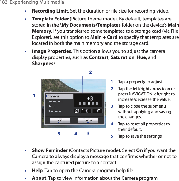 182  Experiencing Multimedia•  Recording Limit. Set the duration or file size for recording video.•  Template Folder (Picture Theme mode). By default, templates are stored in the \My Documents\Templates folder on the device’s Main Memory. If you transferred some templates to a storage card (via File Explorer), set this option to Main + Card to specify that templates are located in both the main memory and the storage card.•  Image Properties. This option allows you to adjust the camera display properties, such as Contrast, Saturation, Hue, and Sharpness.1Tap a property to adjust.2Tap the left/right arrow icon or press NAVIGATION left/right to increase/decrease the value.3Tap to close the submenu without applying and saving the changes.4Tap to reset all properties to their default.5Tap to save the settings.23415• Show Reminder (Contacts Picture mode). Select On if you want the Camera to always display a message that conﬁrms whether or not to assign the captured picture to a contact. •  Help. Tap to open the Camera program help file.•  About. Tap to view information about the Camera program.