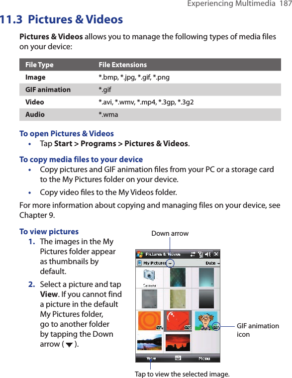 Experiencing Multimedia  18711.3  Pictures &amp; VideosPictures &amp; Videos allows you to manage the following types of media files on your device:File Type File ExtensionsImage *.bmp, *.jpg, *.gif, *.pngGIF animation *.gifVideo *.avi, *.wmv, *.mp4, *.3gp, *.3g2Audio *.wmaTo open Pictures &amp; Videos•  Tap Start &gt; Programs &gt; Pictures &amp; Videos.To copy media files to your device•  Copy pictures and GIF animation ﬁles from your PC or a storage card to the My Pictures folder on your device.•  Copy video ﬁles to the My Videos folder.For more information about copying and managing files on your device, see Chapter 9.To view pictures1.  The images in the My Pictures folder appear as thumbnails by default.2.  Select a picture and tap View. If you cannot find a picture in the default My Pictures folder, go to another folder by tapping the Down arrow (   ).Down arrowTap to view the selected image.GIF animation icon