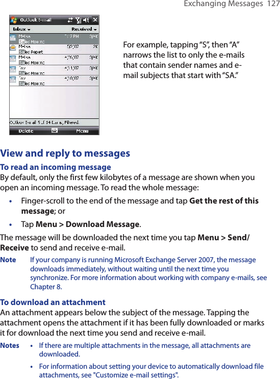Exchanging Messages  127For example, tapping “S”, then “A” narrows the list to only the e-mails that contain sender names and e-mail subjects that start with “SA.”View and reply to messagesTo read an incoming messageBy default, only the first few kilobytes of a message are shown when you open an incoming message. To read the whole message:•  Finger-scroll to the end of the message and tap Get the rest of this message; or•  Tap Menu &gt; Download Message.The message will be downloaded the next time you tap Menu &gt; Send/Receive to send and receive e-mail.Note  If your company is running Microsoft Exchange Server 2007, the message downloads immediately, without waiting until the next time you synchronize. For more information about working with company e-mails, see Chapter 8.To download an attachmentAn attachment appears below the subject of the message. Tapping the attachment opens the attachment if it has been fully downloaded or marks it for download the next time you send and receive e-mail. Notes •  If there are multiple attachments in the message, all attachments are downloaded.  • For information about setting your device to automatically download file attachments, see &quot;Customize e-mail settings&quot;.