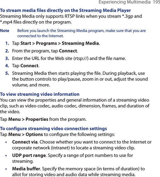 Experiencing Multimedia  195To stream media files directly on the Streaming Media PlayerStreaming Media only supports RTSP links when you stream *.3gp and *.mp4 files directly on the program.Note  Before you launch the Streaming Media program, make sure that you are connected to the Internet.1.  Tap Start &gt; Programs &gt; Streaming Media.2.  From the program, tap Connect.3.  Enter the URL for the Web site (rtsp://) and the ﬁle name.4.  Tap Connect.5.  Streaming Media then starts playing the ﬁle. During playback, use the button controls to play/pause, zoom in or out, adjust the sound volume, and more.To view streaming video informationYou can view the properties and general information of a streaming video clip, such as video codec, audio codec, dimension, frames, and duration of the video.Tap Menu &gt; Properties from the program.To configure streaming video connection settingsTap Menu &gt; Options to configure the following settings:•  Connect via. Choose whether you want to connect to the Internet or corporate network (intranet) to locate a streaming video clip.•  UDP port range. Specify a range of port numbers to use for streaming.•  Media buffer. Specify the memory space (in terms of duration) to allot for storing video and audio data while streaming media.
