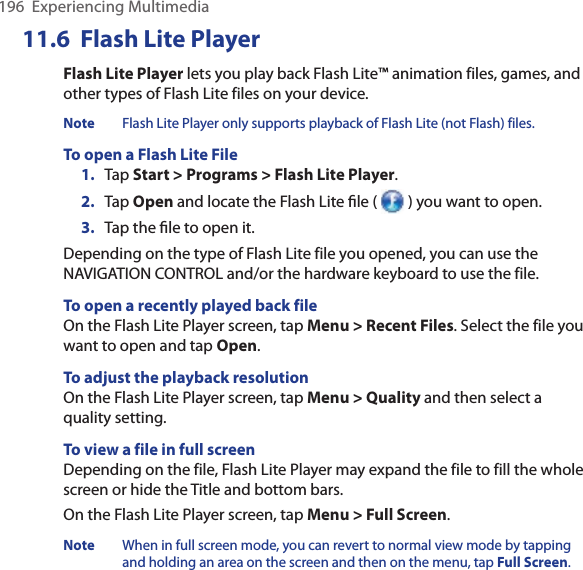 196  Experiencing Multimedia11.6  Flash Lite PlayerFlash Lite Player lets you play back Flash Lite™ animation files, games, and other types of Flash Lite files on your device. Note  Flash Lite Player only supports playback of Flash Lite (not Flash) files. To open a Flash Lite File1.  Tap Start &gt; Programs &gt; Flash Lite Player. 2.  Tap Open and locate the Flash Lite ﬁle (   ) you want to open. 3.  Tap the ﬁle to open it. Depending on the type of Flash Lite file you opened, you can use the NAVIGATION CONTROL and/or the hardware keyboard to use the file. To open a recently played back fileOn the Flash Lite Player screen, tap Menu &gt; Recent Files. Select the file you want to open and tap Open. To adjust the playback resolutionOn the Flash Lite Player screen, tap Menu &gt; Quality and then select a quality setting. To view a file in full screenDepending on the file, Flash Lite Player may expand the file to fill the whole screen or hide the Title and bottom bars. On the Flash Lite Player screen, tap Menu &gt; Full Screen. Note  When in full screen mode, you can revert to normal view mode by tapping and holding an area on the screen and then on the menu, tap Full Screen.