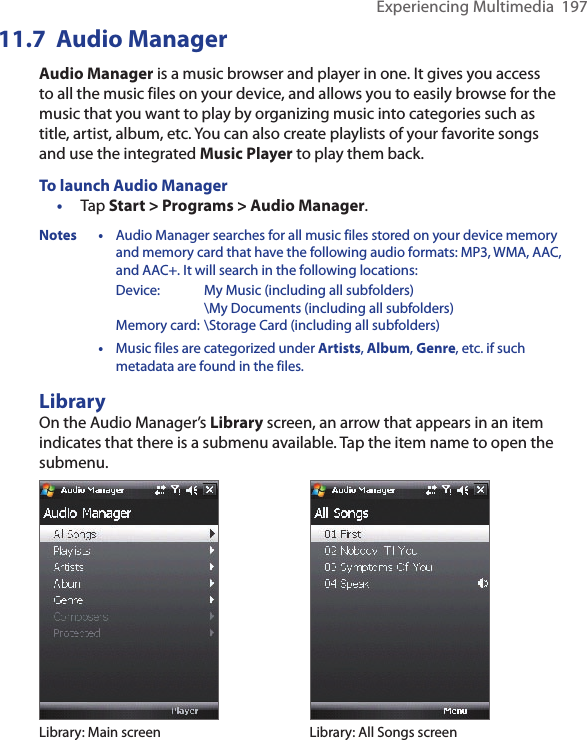 Experiencing Multimedia  19711.7  Audio ManagerAudio Manager is a music browser and player in one. It gives you access to all the music files on your device, and allows you to easily browse for the music that you want to play by organizing music into categories such as title, artist, album, etc. You can also create playlists of your favorite songs and use the integrated Music Player to play them back.To launch Audio Manager•  Tap Start &gt; Programs &gt; Audio Manager.Notes • Audio Manager searches for all music files stored on your device memory and memory card that have the following audio formats: MP3, WMA, AAC, and AAC+. It will search in the following locations:    Device:  My Music (including all subfolders)        \My Documents (including all subfolders)    Memory card: \Storage Card (including all subfolders)  • Music files are categorized under Artists, Album, Genre, etc. if such metadata are found in the files.LibraryOn the Audio Manager’s Library screen, an arrow that appears in an item indicates that there is a submenu available. Tap the item name to open the submenu.Library: Main screen Library: All Songs screen