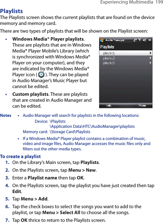 Experiencing Multimedia  199PlaylistsThe Playlists screen shows the current playlists that are found on the device memory and memory card.There are two types of playlists that will be shown on the Playlist screen:•  Windows Media® Player playlists. These are playlists that are in Windows Media® Player Mobile’s Library (which is synchronized with Windows Media® Player on your computer), and they are indicated by the Windows Media® Player icon (   ). They can be played in Audio Manager’s Music Player but cannot be edited.•  Custom playlists. These are playlists that are created in Audio Manager and can be edited.Notes • Audio Manager will search for playlists in the following locations:      Device:  \Playlists        \Application Data\HTC\AudioManager\playlists    Memory card:  \Storage Card\Playlists • If a Windows Media® Player playlist contains a combination of music, video and image files, Audio Manager accesses the music files only and filters out the other media types.To create a playlist1.  On the Library’s Main screen, tap Playlists.2.  On the Playlists screen, tap Menu &gt; New.3.  Enter a Playlist name then tap OK.4.  On the Playlists screen, tap the playlist you have just created then tap Edit.5.  Tap Menu &gt; Add. 6.  Tap the check boxes to select the songs you want to add to the playlist, or tap Menu &gt; Select All to choose all the songs.7.  Tap OK thrice to return to the Playlists screen.