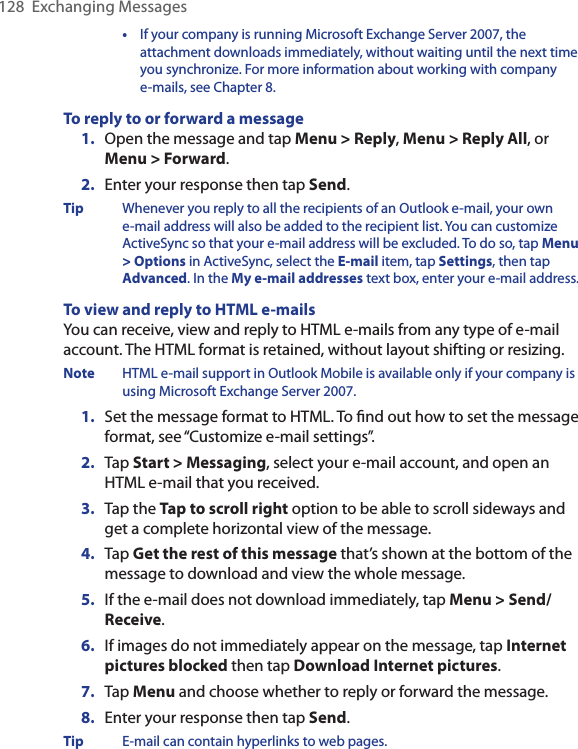 128  Exchanging Messages  •  If your company is running Microsoft Exchange Server 2007, the attachment downloads immediately, without waiting until the next time you synchronize. For more information about working with company e-mails, see Chapter 8.To reply to or forward a message1.  Open the message and tap Menu &gt; Reply, Menu &gt; Reply All, or Menu &gt; Forward.2.  Enter your response then tap Send.Tip  Whenever you reply to all the recipients of an Outlook e-mail, your own e-mail address will also be added to the recipient list. You can customize ActiveSync so that your e-mail address will be excluded. To do so, tap Menu &gt; Options in ActiveSync, select the E-mail item, tap Settings, then tap Advanced. In the My e-mail addresses text box, enter your e-mail address.To view and reply to HTML e-mailsYou can receive, view and reply to HTML e-mails from any type of e-mail account. The HTML format is retained, without layout shifting or resizing.Note  HTML e-mail support in Outlook Mobile is available only if your company is using Microsoft Exchange Server 2007.1.  Set the message format to HTML. To ﬁnd out how to set the message format, see “Customize e-mail settings”.2.  Tap Start &gt; Messaging, select your e-mail account, and open an HTML e-mail that you received.3.  Tap the Tap to scroll right option to be able to scroll sideways and get a complete horizontal view of the message.4.  Tap Get the rest of this message that’s shown at the bottom of the message to download and view the whole message.5.  If the e-mail does not download immediately, tap Menu &gt; Send/Receive.6.  If images do not immediately appear on the message, tap Internet pictures blocked then tap Download Internet pictures. 7.  Tap Menu and choose whether to reply or forward the message.8.  Enter your response then tap Send.Tip  E-mail can contain hyperlinks to web pages.