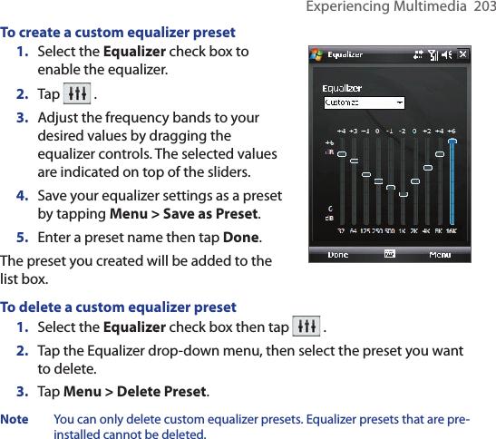 Experiencing Multimedia  203To create a custom equalizer preset1.  Select the Equalizer check box to enable the equalizer.2.  Tap   .3.  Adjust the frequency bands to your desired values by dragging the equalizer controls. The selected values are indicated on top of the sliders.4.  Save your equalizer settings as a preset by tapping Menu &gt; Save as Preset.5.  Enter a preset name then tap Done. The preset you created will be added to the list box.To delete a custom equalizer preset1.  Select the Equalizer check box then tap   .2.  Tap the Equalizer drop-down menu, then select the preset you want to delete.3.  Tap Menu &gt; Delete Preset.Note  You can only delete custom equalizer presets. Equalizer presets that are pre-installed cannot be deleted.