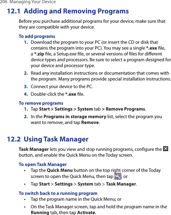 206  Managing Your Device12.1  Adding and Removing ProgramsBefore you purchase additional programs for your device, make sure that they are compatible with your device.To add programs 1.  Download the program to your PC (or insert the CD or disk that contains the program into your PC). You may see a single *.exe ﬁle, a *.zip ﬁle, a Setup.exe ﬁle, or several versions of ﬁles for diﬀerent device types and processors. Be sure to select a program designed for your device and processor type. 2.  Read any installation instructions or documentation that comes with the program. Many programs provide special installation instructions. 3.  Connect your device to the PC.4.  Double-click the *.exe ﬁle.To remove programs1.  Tap Start &gt; Settings &gt; System tab &gt; Remove Programs.2.  In the Programs in storage memory list, select the program you want to remove, and tap Remove.12.2  Using Task ManagerTask Manager lets you view and stop running programs, configure the   button, and enable the Quick Menu on the Today screen.To open Task Manager•  Tap the Quick Menu button on the top right corner of the Today screen to open the Quick Menu, then tap  ; or•  Tap Start &gt; Settings &gt; System tab &gt; Task Manager.To switch back to a running program•  Tap the program name in the Quick Menu; or•  On the Task Manager screen, tap and hold the program name in the Running tab, then tap Activate.