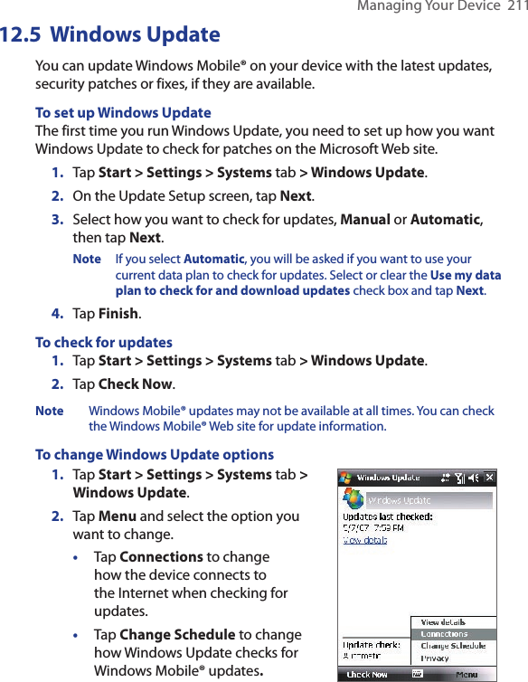 Managing Your Device  21112.5  Windows UpdateYou can update Windows Mobile® on your device with the latest updates, security patches or fixes, if they are available.To set up Windows UpdateThe first time you run Windows Update, you need to set up how you want Windows Update to check for patches on the Microsoft Web site.1.  Tap Start &gt; Settings &gt; Systems tab &gt; Windows Update.2.  On the Update Setup screen, tap Next.3.  Select how you want to check for updates, Manual or Automatic, then tap Next. Note  If you select Automatic, you will be asked if you want to use your current data plan to check for updates. Select or clear the Use my data plan to check for and download updates check box and tap Next.4.  Tap Finish.To check for updates1.  Tap Start &gt; Settings &gt; Systems tab &gt; Windows Update.2.  Tap Check Now.Note  Windows Mobile® updates may not be available at all times. You can check the Windows Mobile® Web site for update information.To change Windows Update options1.  Tap Start &gt; Settings &gt; Systems tab &gt; Windows Update.2.  Tap Menu and select the option you want to change.•  Tap Connections to change how the device connects to the Internet when checking for updates.•  Tap Change Schedule to change how Windows Update checks for Windows Mobile® updates. 