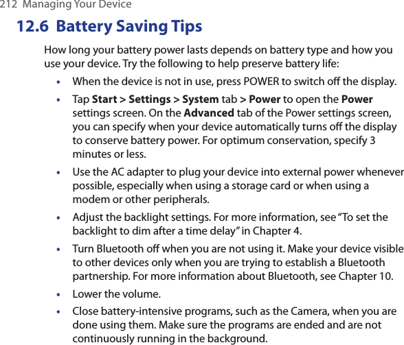 212  Managing Your Device12.6  Battery Saving TipsHow long your battery power lasts depends on battery type and how you use your device. Try the following to help preserve battery life: •  When the device is not in use, press POWER to switch oﬀ the display.•  Tap Start &gt; Settings &gt; System tab &gt; Power to open the Power settings screen. On the Advanced tab of the Power settings screen, you can specify when your device automatically turns oﬀ the display to conserve battery power. For optimum conservation, specify 3 minutes or less.•  Use the AC adapter to plug your device into external power whenever possible, especially when using a storage card or when using a modem or other peripherals.•  Adjust the backlight settings. For more information, see “To set the backlight to dim after a time delay” in Chapter 4.•  Turn Bluetooth oﬀ when you are not using it. Make your device visible to other devices only when you are trying to establish a Bluetooth partnership. For more information about Bluetooth, see Chapter 10.•  Lower the volume.•  Close battery-intensive programs, such as the Camera, when you are done using them. Make sure the programs are ended and are not continuously running in the background.